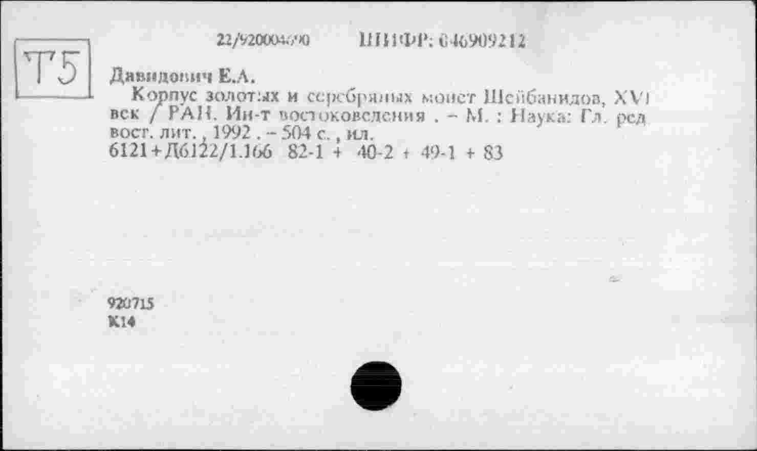 ﻿Г5
22/‘/200(М.7Ю ШИФР; «46909212
Давидович Е.Л.
Корпус золотых и серебряных монет Шсйбанидов, XVI век / РАН. Ин-т востоковедения . - М. : Наука: Гл. рсд вост. лит. 1992 . - 504 с., ил.
6121+Д6122/1.166 82-1 з 40-2 t 49-1 + 83
92Û7L5
К14